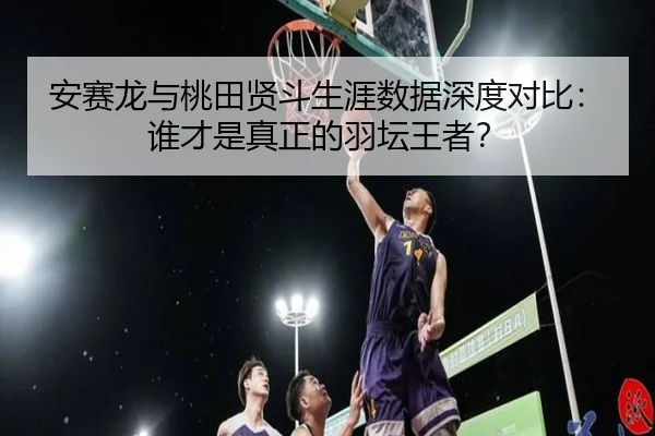 安赛龙与桃田贤斗生涯数据深度对比：谁才是真正的羽坛王者？