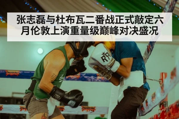 张志磊与杜布瓦二番战正式敲定六月伦敦上演重量级巅峰对决盛况