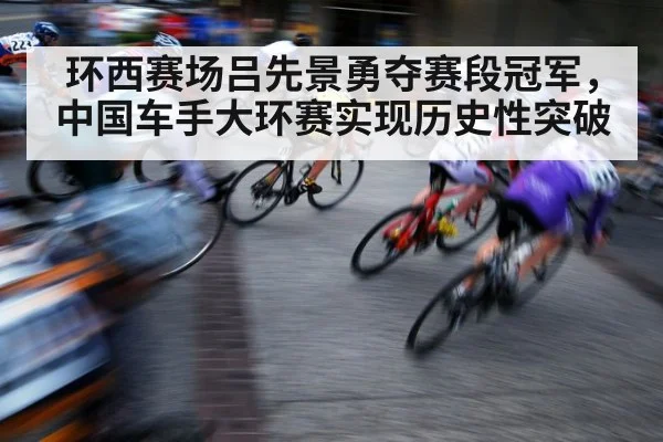环西赛场吕先景勇夺赛段冠军,中国车手大环赛实现历史性突破