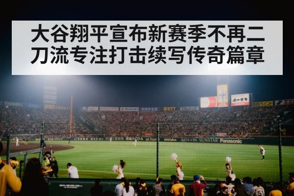 大谷翔平宣布新赛季不再二刀流专注打击续写传奇篇章